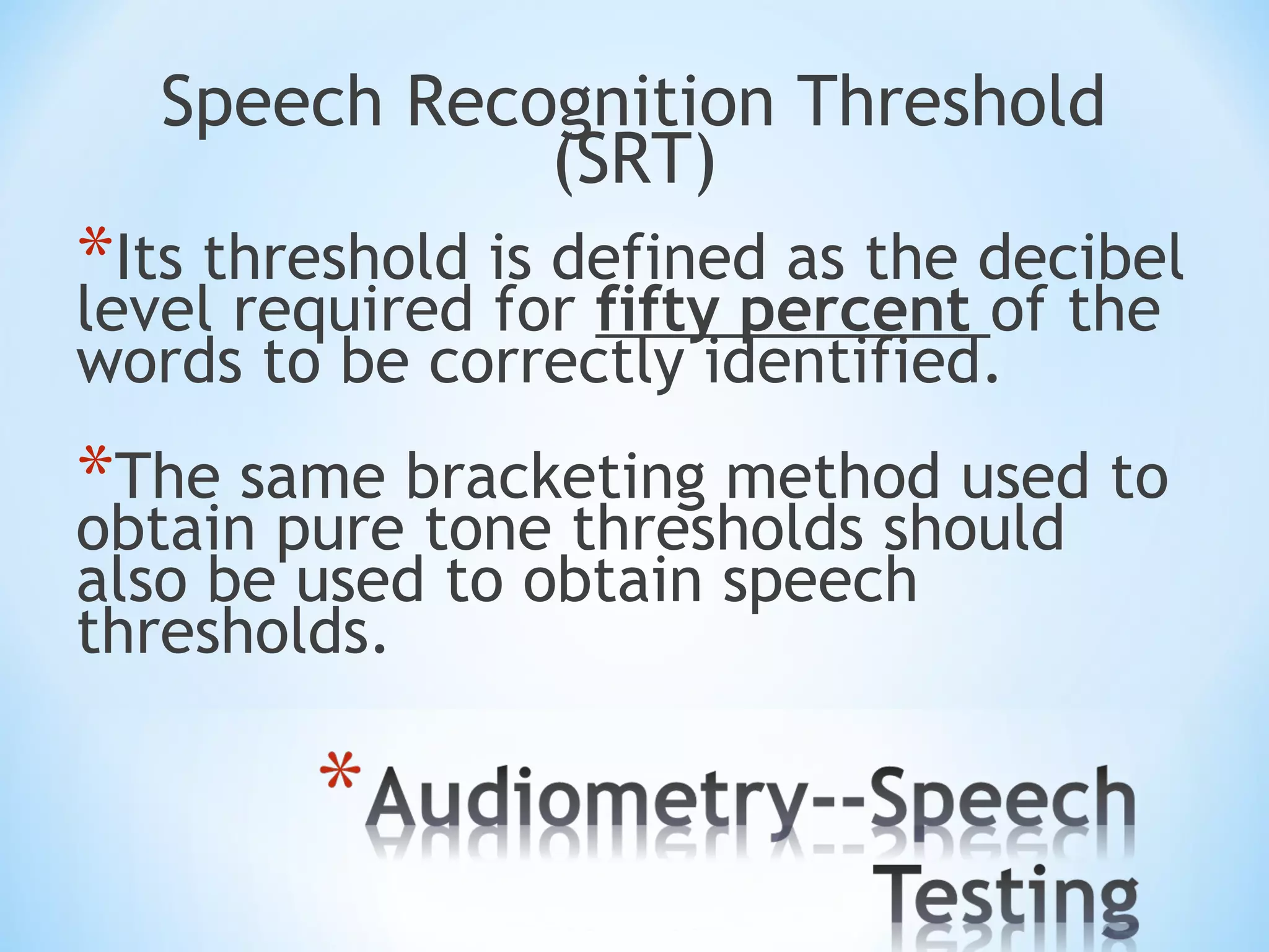 Speech Recognition Threshold
(SRT)
*Its threshold is defined as the decibel
level required for fifty percent of the
words to be correctly identified.
*The same bracketing method used to
obtain pure tone thresholds should
also be used to obtain speech
thresholds.
 