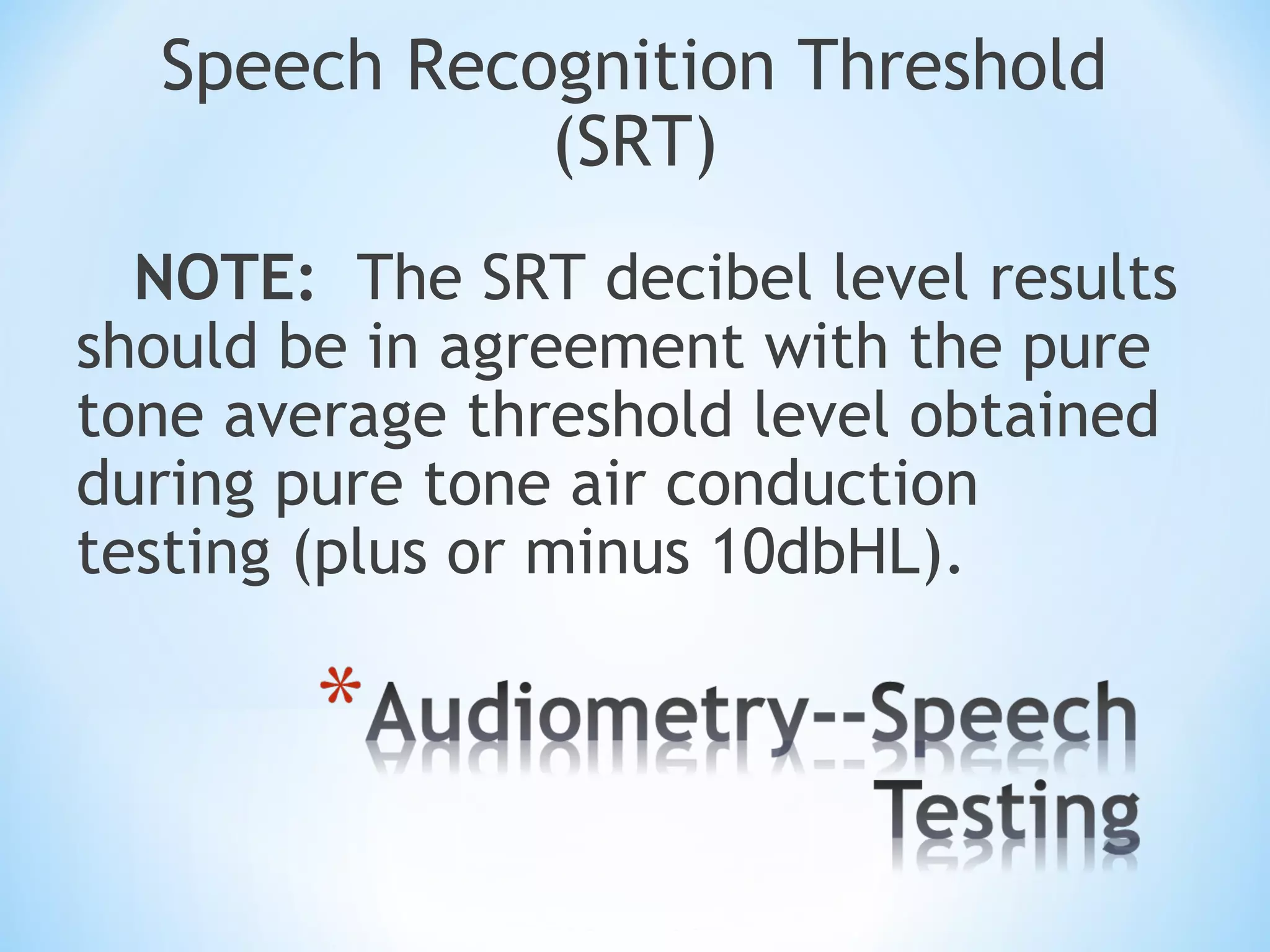 Speech Recognition Threshold
(SRT)
NOTE: The SRT decibel level results
should be in agreement with the pure
tone average threshold level obtained
during pure tone air conduction
testing (plus or minus 10dbHL).
 