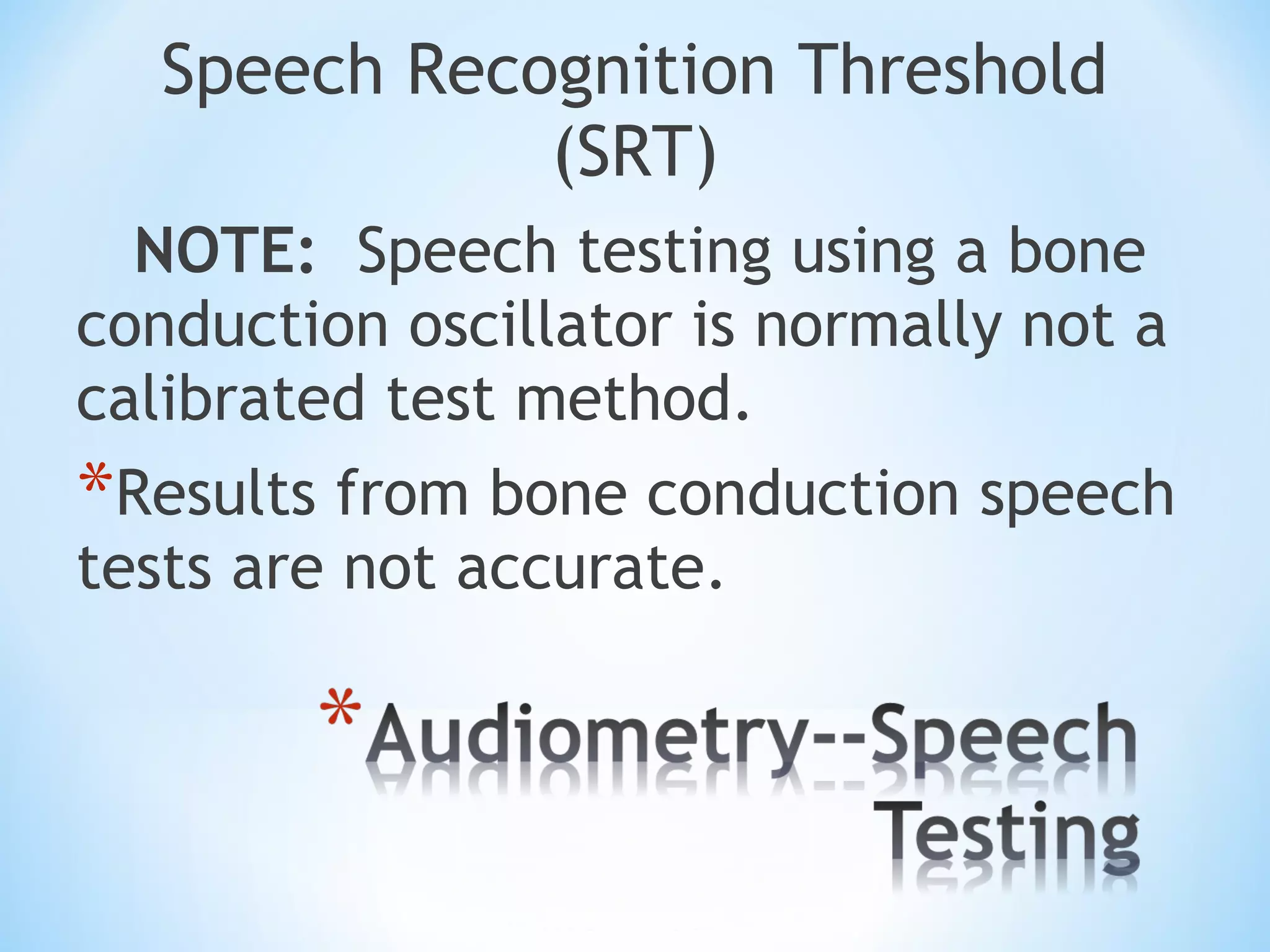 Speech Recognition Threshold
(SRT)
NOTE: Speech testing using a bone
conduction oscillator is normally not a
calibrated test method.
*Results from bone conduction speech
tests are not accurate.
 