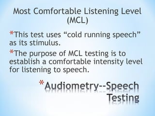Most Comfortable Listening Level
(MCL)
*This test uses “cold running speech”
as its stimulus.
*The purpose of MCL testing is to
establish a comfortable intensity level
for listening to speech.
 
