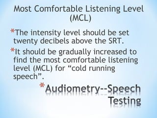 Most Comfortable Listening Level
(MCL)
*The intensity level should be set
twenty decibels above the SRT.
*It should be gradually increased to
find the most comfortable listening
level (MCL) for “cold running
speech”.
 