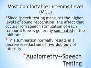 Most Comfortable Listening Level
(MCL)
*Since speech testing measures the higher
levels of sound recognition, the affect that
occurs from speech stimulation of each
temporal lobe is generally summated in the
midbrain.
*This summation normally results in a
decrease/reduction of five decibels of
intensity.
 