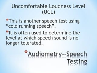 Uncomfortable Loudness Level
(UCL)
*This is another speech test using
“cold running speech”.
*It is often used to determine the
level at which speech sound is no
longer tolerated.
 
