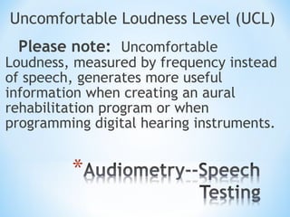 Uncomfortable Loudness Level (UCL)
Please note: Uncomfortable
Loudness, measured by frequency instead
of speech, generates more useful
information when creating an aural
rehabilitation program or when
programming digital hearing instruments.
 