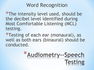 Word Recognition
*The intensity level used, should be
the decibel level identified during
Most Comfortable Listening (MCL)
testing.
*Testing of each ear (monaural), as
well as both ears (binaural) should be
conducted.
 