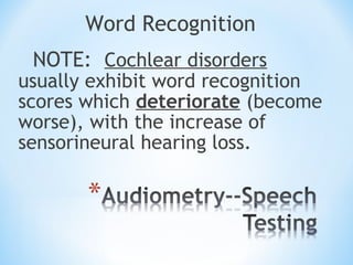 Word Recognition
NOTE: Cochlear disorders
usually exhibit word recognition
scores which deteriorate (become
worse), with the increase of
sensorineural hearing loss.
 