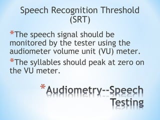 Speech Recognition Threshold
(SRT)
*The speech signal should be
monitored by the tester using the
audiometer volume unit (VU) meter.
*The syllables should peak at zero on
the VU meter.
 