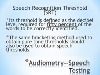 Speech Recognition Threshold
(SRT)
*Its threshold is defined as the decibel
level required for fifty percent of the
words to be correctly identified.
*The same bracketing method used to
obtain pure tone thresholds should
also be used to obtain speech
thresholds.
 