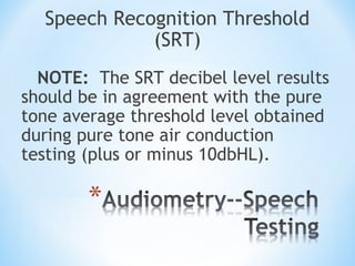 Speech Recognition Threshold
(SRT)
NOTE: The SRT decibel level results
should be in agreement with the pure
tone average threshold level obtained
during pure tone air conduction
testing (plus or minus 10dbHL).
 