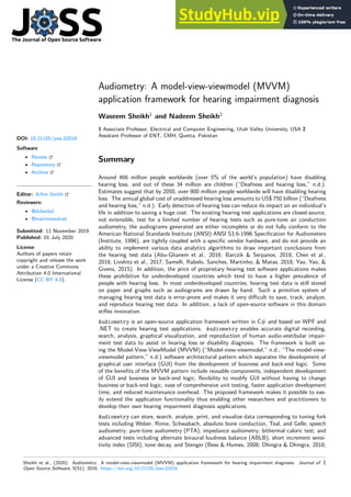 Audiometry: A model-view-viewmodel (MVVM)
application framework for hearing impairment diagnosis
Waseem Sheikh1
and Nadeem Sheikh2
1 Associate Professor, Electrical and Computer Engineering, Utah Valley University, USA 2
Assistant Professor of ENT, CMH, Quetta, Pakistan
DOI: 10.21105/joss.02016
Software
• Review
• Repository
• Archive
Editor: Arfon Smith
Reviewers:
• @dvberkel
• @martinmodrak
Submitted: 11 November 2019
Published: 01 July 2020
License
Authors of papers retain
copyright and release the work
under a Creative Commons
Attribution 4.0 International
License (CC BY 4.0).
Summary
Around 466 million people worldwide (over 5% of the world’s population) have disabling
hearing loss, and out of these 34 million are children (“Deafness and hearing loss,” n.d.).
Estimates suggest that by 2050, over 900 million people worldwide will have disabling hearing
loss. The annual global cost of unaddressed hearing loss amounts to US$ 750 billion (“Deafness
and hearing loss,” n.d.). Early detection of hearing loss can reduce its impact on an individual’s
life in addition to saving a huge cost. The existing hearing test applications are closed-source,
not extensible, test for a limited number of hearing tests such as pure-tone air conduction
audiometry, the audiograms generated are either incomplete or do not fully conform to the
American National Standards Institute (ANSI) ANSI S3.6-1996 Specification for Audiometers
(Institute, 1996), are tightly coupled with a specific vendor hardware, and do not provide an
ability to implement various data analytics algorithms to draw important conclusions from
the hearing test data (Abu-Ghanem et al., 2016; Barczik & Serpanos, 2018; Chen et al.,
2018; Livshitz et al., 2017; Samelli, Rabelo, Sanches, Martinho, & Matas, 2018; Yao, Yao, &
Givens, 2015). In addition, the price of proprietary hearing test software applications makes
these prohibitive for underdeveloped countries which tend to have a higher prevalence of
people with hearing loss. In most underdeveloped countries, hearing test data is still stored
on paper and graphs such as audiograms are drawn by hand. Such a primitive system of
managing hearing test data is error-prone and makes it very difficult to save, track, analyze,
and reproduce hearing test data. In addition, a lack of open-source software in this domain
stifles innovation.
Audiometry is an open-source application framework written in C# and based on WPF and
.NET to create hearing test applications. Audiometry enables accurate digital recording,
search, analysis, graphical visualization, and reproduction of human audio-vestibular impair-
ment test data to assist in hearing loss or disability diagnosis. The framework is built us-
ing the Model-View-ViewModel (MVVM) (“Model-view-viewmodel,” n.d.; “The model-view-
viewmodel pattern,” n.d.) software architectural pattern which separates the development of
graphical user interface (GUI) from the development of business and back-end logic. Some
of the benefits of the MVVM pattern include reusable components, independent development
of GUI and business or back-end logic, flexibility to modify GUI without having to change
business or back-end logic, ease of comprehensive unit testing, faster application development
time, and reduced maintenance overhead. The proposed framework makes it possible to eas-
ily extend the application functionality thus enabling other researchers and practitioners to
develop their own hearing impairment diagnosis applications.
Audiometry can store, search, analyze, print, and visualize data corresponding to tuning fork
tests including Weber, Rinne, Schwabach, absolute bone conduction, Teal, and Gelle; speech
audiometry; pure-tone audiometry (PTA); impedance audiometry; bithermal caloric test; and
advanced tests including alternate binaural loudness balance (ABLB), short increment sensi-
tivity index (SISI), tone decay, and Stenger (Bess & Humes, 2008; Dhingra & Dhingra, 2018;
Sheikh et al., (2020). Audiometry: A model-view-viewmodel (MVVM) application framework for hearing impairment diagnosis. Journal of
Open Source Software, 5(51), 2016. https://doi.org/10.21105/joss.02016
1
 