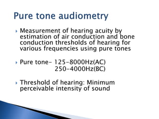  Measurement of hearing acuity by
estimation of air conduction and bone
conduction thresholds of hearing for
various frequencies using pure tones
 Pure tone- 125-8000Hz(AC)
250-4000Hz(BC)
 Threshold of hearing: Minimum
perceivable intensity of sound
 
