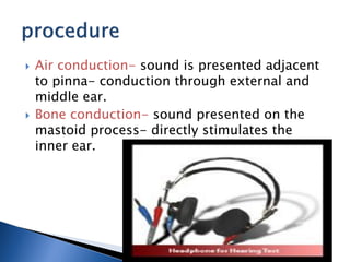  Air conduction- sound is presented adjacent
to pinna- conduction through external and
middle ear.
 Bone conduction- sound presented on the
mastoid process- directly stimulates the
inner ear.
 