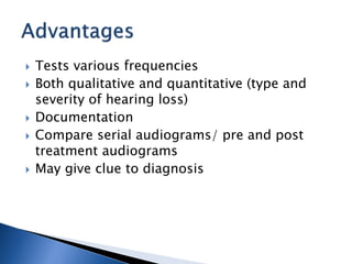  Tests various frequencies
 Both qualitative and quantitative (type and
severity of hearing loss)
 Documentation
 Compare serial audiograms/ pre and post
treatment audiograms
 May give clue to diagnosis
 