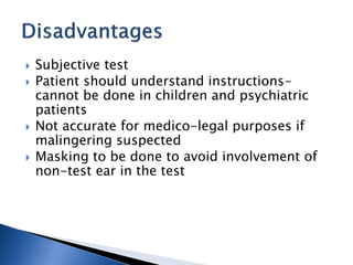  Subjective test
 Patient should understand instructions-
cannot be done in children and psychiatric
patients
 Not accurate for medico-legal purposes if
malingering suspected
 Masking to be done to avoid involvement of
non-test ear in the test
 