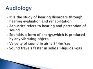  It is the study of hearing disorders through
hearing evaluation and rehabilitation
 Acoustics:refers to hearing and perception of
sound
 Sound:is a form of energy,which is produced
by any vibrating object.
 Velocity of sound in air is 344m/sec
 Sound travels faster in solids >liquids>gas
 