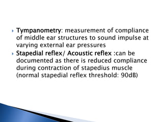  Tympanometry: measurement of compliance
of middle ear structures to sound impulse at
varying external ear pressures
 Stapedial reflex/ Acoustic reflex :can be
documented as there is reduced compliance
during contraction of stapedius muscle
(normal stapedial reflex threshold: 90dB)
 