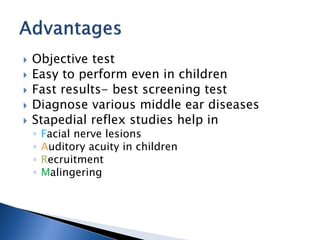  Objective test
 Easy to perform even in children
 Fast results- best screening test
 Diagnose various middle ear diseases
 Stapedial reflex studies help in
◦ Facial nerve lesions
◦ Auditory acuity in children
◦ Recruitment
◦ Malingering
 