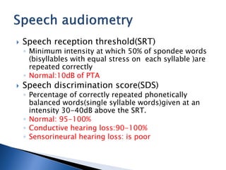  Speech reception threshold(SRT)
◦ Minimum intensity at which 50% of spondee words
(bisyllables with equal stress on each syllable )are
repeated correctly
◦ Normal:10dB of PTA
 Speech discrimination score(SDS)
◦ Percentage of correctly repeated phonetically
balanced words(single syllable words)given at an
intensity 30-40dB above the SRT.
◦ Normal: 95-100%
◦ Conductive hearing loss:90-100%
◦ Sensorineural hearing loss: is poor
 