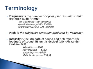 Frequency:is the number of cycles /sec. Its unit is Hertz
(Heinrich Rudolf Hertz).
Ear is sensitive—20-20000Hz,
speech frequency-500-3000Hz,
audiometric testing-125-8000Hz
 Pitch is the subjective sensation produced by frequency.
 Intensity is the strength of sound and determines the
loudness of sound. Its unit is decibel (dB) (Alexander
Graham Bell)
whisper----30dB
conversation---60dB
shouting-----90dB
Pain in the ear---130dB
 