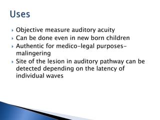  Objective measure auditory acuity
 Can be done even in new born children
 Authentic for medico-legal purposes-
malingering
 Site of the lesion in auditory pathway can be
detected depending on the latency of
individual waves
 