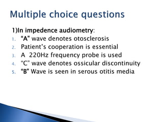 1)In impedence audiometry:
1. “A” wave denotes otosclerosis
2. Patient’s cooperation is essential
3. A 220Hz frequency probe is used
4. “C” wave denotes ossicular discontinuity
5. “B” Wave is seen in serous otitis media
 