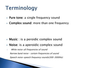  Pure tone: a single frequency sound
 Complex sound: more than one frequency
 Music : is a peroidic complex sound
 Noise: is a aperoidic complex sound
1. White noise-all frequencies of sound
Narrow band noise – certain frequencies of sound
Speech noise-speech frequency sounds(300-3000Hz)
 