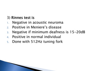 3) Rinnes test is
1. Negative in acoustic neuroma
2. Positive in Meniere’s disease
3. Negative if minimum deafness is 15-20dB
4. Positive in normal individual
5. Done with 512Hz tuning fork
 