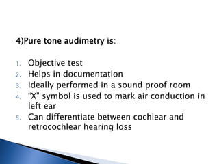 4)Pure tone audimetry is:
1. Objective test
2. Helps in documentation
3. Ideally performed in a sound proof room
4. “X” symbol is used to mark air conduction in
left ear
5. Can differentiate between cochlear and
retrocochlear hearing loss
 