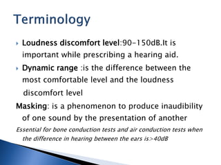  Loudness discomfort level:90-150dB.It is
important while prescribing a hearing aid.
 Dynamic range :is the difference between the
most comfortable level and the loudness
discomfort level
Masking: is a phenomenon to produce inaudibility
of one sound by the presentation of another
Essential for bone conduction tests and air conduction tests when
the difference in hearing between the ears is>40dB
 