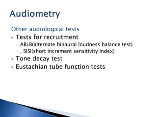 Other audiological tests
 Tests for recruitment
◦ ABLB(alternate binaural loudness balance test)
◦ , SISI(short increment sensitivity index)
 Tone decay test
 Eustachian tube function tests
 