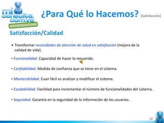 ¿Para Qué lo Hacemos?                                        [Satisfacción]



Satisfacción/Calidad
• Transformar necesidades de atención de salud en satisfacción (mejora de la
  calidad de vida).

• Funcionalidad. Capacidad de hacer lo requerido.

• Confiabilidad. Medida de confianza que se tiene en el sistema.

• Mantenibilidad. Cuan fácil es analizar y modificar el sistema.

• Escalabilidad. Facilidad para incrementar el número de funcionalidades del sistema.

• Seguridad. Garantía en la seguridad de la información de los usuarios.




                                                                                    12
 