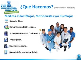 ¿Qué Hacemos? [Profesionales de Salud]
Médicos, Odontólogos, Nutricionistas y/o Psicólogos
   Agendar Citas.

   Comunicación Bidireccional.

   Manejo de Historias Clínicas HL7.

   Prescripción.

   Blog Interconsulta.

   Base de Información de Salud.

                                                       5
 