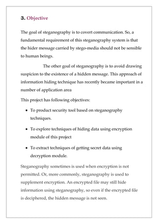 3. Objective
The goal of steganography is to covert communication. So, a
fundamental requirement of this steganography system is that
the hider message carried by stego-media should not be sensible
to human beings.
The other goal of steganography is to avoid drawing
suspicion to the existence of a hidden message. This approach of
information hiding technique has recently became important in a
number of application area
This project has following objectives:
• To product security tool based on steganography
techniques.
• To explore techniques of hiding data using encryption
module of this project
• To extract techniques of getting secret data using
decryption module.
Steganography sometimes is used when encryption is not
permitted. Or, more commonly, steganography is used to
supplement encryption. An encrypted file may still hide
information using steganography, so even if the encrypted file
is deciphered, the hidden message is not seen.
 