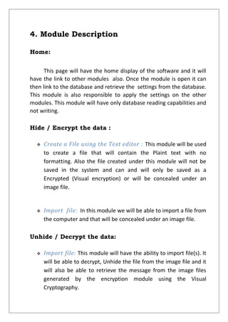 4. Module Description
Home:
This page will have the home display of the software and it will
have the link to other modules also. Once the module is open it can
then link to the database and retrieve the settings from the database.
This module is also responsible to apply the settings on the other
modules. This module will have only database reading capabilities and
not writing.
Hide / Encrypt the data :
 Create a File using the Text editor : This module will be used
to create a file that will contain the Plaint text with no
formatting. Also the file created under this module will not be
saved in the system and can and will only be saved as a
Encrypted (Visual encryption) or will be concealed under an
image file.
 Import file: In this module we will be able to import a file from
the computer and that will be concealed under an image file.
Unhide / Decrypt the data:
 Import file: This module will have the ability to import file(s). It
will be able to decrypt, Unhide the file from the image file and it
will also be able to retrieve the message from the image files
generated by the encryption module using the Visual
Cryptography.
 
