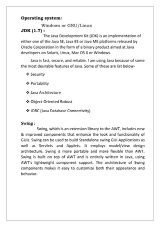 Operating system:
Windows or GNU/Linux
JDK (1.7) :
The Java Development Kit (JDK) is an implementation of
either one of the Java SE, Java EE or Java ME platforms released by
Oracle Corporation in the form of a binary product aimed at Java
developers on Solaris, Linux, Mac OS X or Windows.
Java is fast, secure, and reliable. I am using Java because of some
the most desirable features of Java. Some of those are list below-
 Security
 Portability
 Java Architecture
 Object-Oriented Robust
 JDBC (Java Database Connectivity)
Swing :
Swing, which is an extension library to the AWT, includes new
& improved components that enhance the look and functionality of
GUIs. Swing can be used to build Standalone swing GUI Applications as
well as Servlets and Applets. It employs model/view design
architecture. Swing is more portable and more flexible than AWT.
Swing is built on top of AWT and is entirely written in Java, using
AWT’s lightweight component support. The architecture of Swing
components makes it easy to customize both their appearance and
behavior.
 
