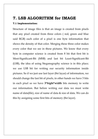7. LSB ALGORITHM for IMAGE
7.1 Implementation:
Structure of image files is that an image is created from pixels
that any pixel created from three colors ( red, green and blue
said RGB) each color of a pixel is one byte information that
shows the density of that color. Merging these three color makes
every color that we see in these pictures. We know that every
byte in computer science is created from 8 bit that first bit is
Most-Significant-Bit (MSB) and last bit Least-Significant-Bit
(LSB), the idea of using Steganography science is in this place;
we use LSB bit for writing our security information inside
pictures. So if we just use last layer (8st layar) of information, we
should change the last bit of pixels, in other hands we have 3 bits
in each pixel so we have 3*hight*width bits memory to write
our information. But before writing our data we must write
name of data(file), size of name of data & size of data. We can do
this by assigning some first bits of memory (8st layer).
 