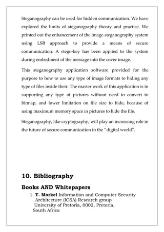 Steganography can be used for hidden communication. We have
explored the limits of steganography theory and practice. We
printed out the enhancement of the image steganography system
using LSB approach to provide a means of secure
communication. A stego-key has been applied to the system
during embedment of the message into the cover image.
This steganography application software provided for the
purpose to how to use any type of image formats to hiding any
type of files inside their. The master work of this application is in
supporting any type of pictures without need to convert to
bitmap, and lower limitation on file size to hide, because of
using maximum memory space in pictures to hide the file.
Steganography, like cryptography, will play an increasing role in
the future of secure communication in the “digital world”.
10. Bibliography
Books AND Whitepapers
1. T. Morkel Information and Computer Security
Architecture (ICSA) Research group
University of Pretoria, 0002, Pretoria,
South Africa
 