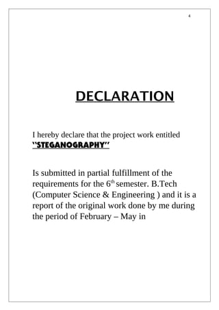 4
DECLARATION
I hereby declare that the project work entitled
“STEGANOGRAPHY”
Is submitted in partial fulfillment of the
requirements for the 6th
semester. B.Tech
(Computer Science & Engineering ) and it is a
report of the original work done by me during
the period of February – May in
 