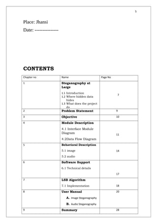 5
Place: Jhansi
Date: ---------------
CONTENTS
Chapter no Name Page No
1 Steganography at
Large
1.1 Introduction
1.2 Where hidden data
hides
1.3 What does the project
do
7
2 Problem Statement 9
3 Objective 10
4 Module Description
4.1 Interface Module
Diagram
4.2Data Flow Diagram
11
5 Behavioral Description
5.1 image
5.2 audio
14
6 Software Support
6.1 Technical details
17
7 LSB Algorithm
7.1 Implementation 18
8 User Manual
A. Image Steganography
B. Audio Steganography
20
9 Summary 28
 