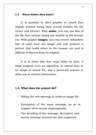 9
1.2 Where Hidden Data hides?
It is possible to alter graphic or sound files
slightly without losing their overall viability for the
viewer and listener. With audio, you can use bits of
the file that contain sound not audible to the human
ear. With graphic images, you can remove redundant
bits of color from the image and still produce a
picture that looks intact to the human eye and is
difficult to discern from its original.
It is in those bits that stego hides its data. A
stego program uses an algorithm, to embed data in
an image or sound file, and a password scheme to
allow you to retrieve information.
1.3 What does the project do?
- Hiding the text message in audio or image file.
- Encryption of the same message, so as to
support more secure steganography.
- The decoding of the message, decryption and
source message retrieval are also supported.
 