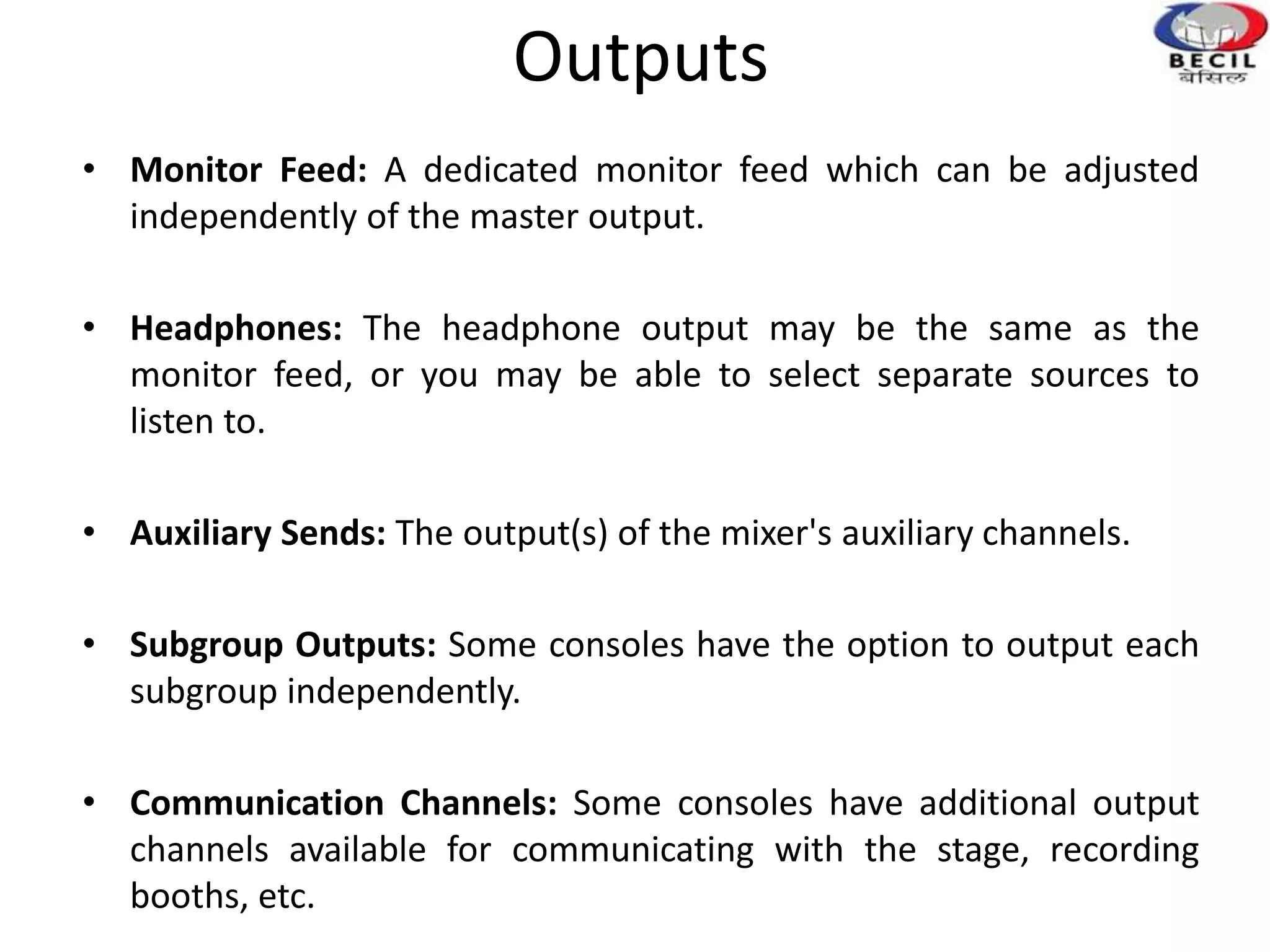 Outputs
• Monitor Feed: A dedicated monitor feed which can be adjusted
independently of the master output.
• Headphones: The headphone output may be the same as the
monitor feed, or you may be able to select separate sources to
listen to.
• Auxiliary Sends: The output(s) of the mixer's auxiliary channels.
• Subgroup Outputs: Some consoles have the option to output each
subgroup independently.
• Communication Channels: Some consoles have additional output
channels available for communicating with the stage, recording
booths, etc.
 