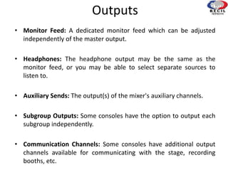 Outputs
• Monitor Feed: A dedicated monitor feed which can be adjusted
independently of the master output.
• Headphones: The headphone output may be the same as the
monitor feed, or you may be able to select separate sources to
listen to.
• Auxiliary Sends: The output(s) of the mixer's auxiliary channels.
• Subgroup Outputs: Some consoles have the option to output each
subgroup independently.
• Communication Channels: Some consoles have additional output
channels available for communicating with the stage, recording
booths, etc.
 