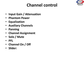 Channel control
• Input Gain / Attenuation
• Phantom Power
• Equalization
• Auxiliary Channels
• Panning
• Channel Assignment
• Solo / Mute
• PFL
• Channel On / Off
• Slider:
 