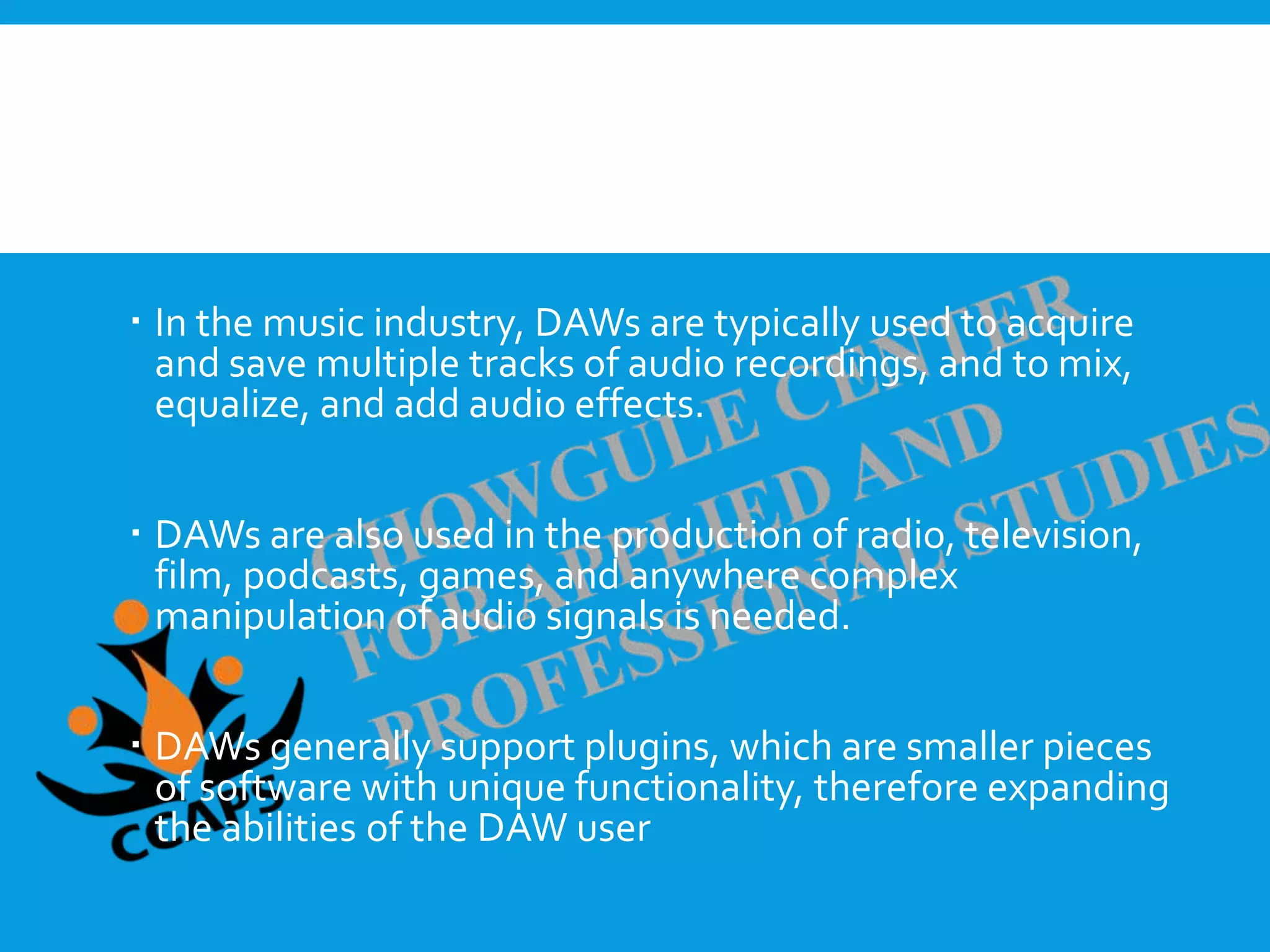  A digital audio workstation (DAW) is an electronic device
or software application used to record, edit, and produce
sound files.
 In the music industry, DAWs are typically used to acquire
and save multiple tracks of audio recordings, and to mix,
equalize, and add audio effects.
 DAWs are also used in the production of radio, television,
film, podcasts, games, and anywhere complex
manipulation of audio signals is needed.
 DAWs generally support plugins, which are smaller pieces
of software with unique functionality, therefore expanding
the abilities of the DAW user
 