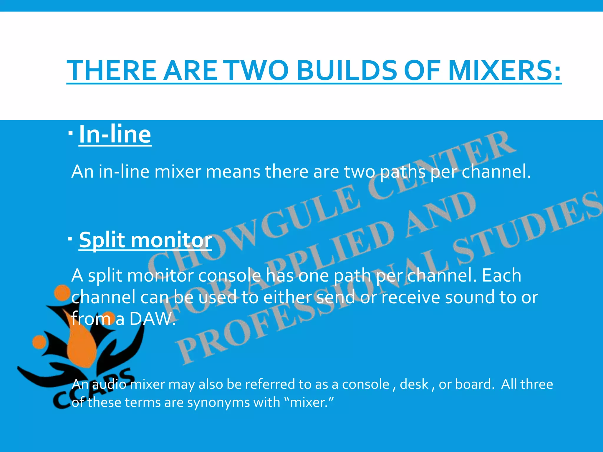 THERE ARETWO BUILDS OF MIXERS:
In-line
An in-line mixer means there are two paths per channel.
 Split monitor
A split monitor console has one path per channel. Each
channel can be used to either send or receive sound to or
from a DAW.
An audio mixer may also be referred to as a console , desk , or board. All three
of these terms are synonyms with “mixer.”
 