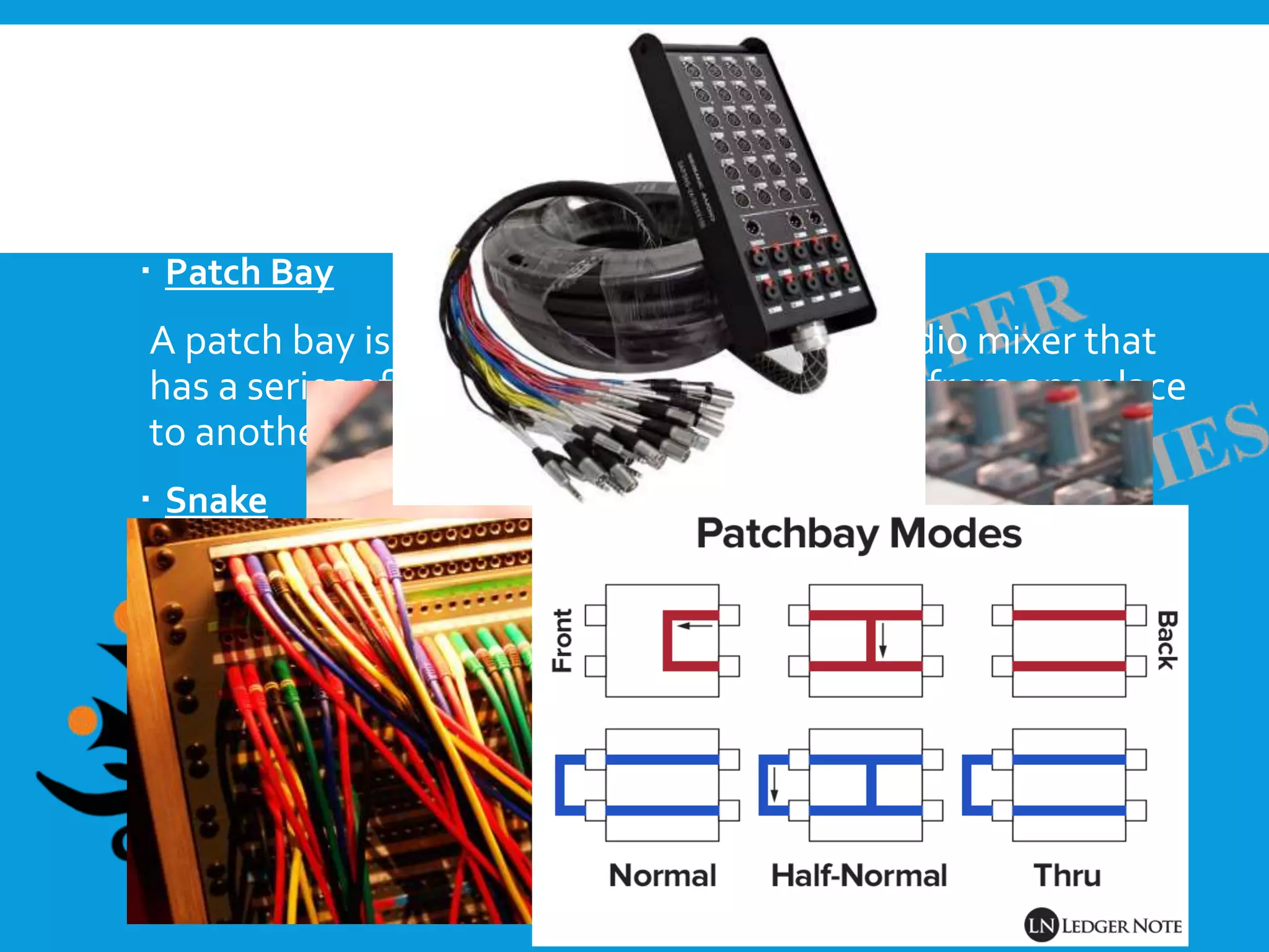  The Master Section
The master section provides areas for global adjustments to
the channels or modes of the console.
 Patch Bay
A patch bay is a device located next to an audio mixer that
has a series of jacks meant for moving signal from one place
to another on the console
 Snake
Audio snakes are long cables that run from your stage to
your soundboard.
 