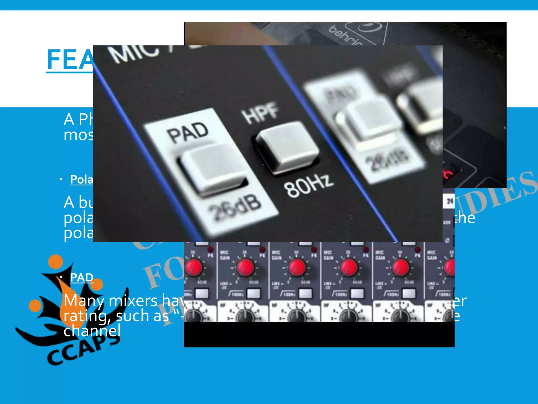 FEATURES
 Phantom Power
A Phantom power button is present on each channel of
most every mixer.
 Polarity
A button on most mid-level and high-end mixers is a
polarity flip, commonly using the Ø symbol. Flipping the
polarity on a channel changes the phase relationship.
 PAD
Many mixers have a button labeled only with a number
rating, such as “-10” or “-10dB.”This is the PAD for the
channel
 