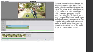 Adobe Premiere Elements does not 
assume that the user wants the 
audio clip of the video clip over the 
top of the video when it is imported 
in, so it places it after the video 
clip. However, we would need it 
over the video clip. To do this very 
easily you could click on quick mode 
and simply drag it underneath. You 
can also trim, split and change the 
audio in quick mode, however you 
can get much more out of the audio 
if you are in the expert view. 
 