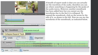 A benefit of expert mode is that you can actually 
see the waveform of the audio, therefore you can 
see where something is happening by the peaks of 
the audio waves. However, another soundtrack 
has been added here but you cannot see the 
waveforms due to the fact it is collapsed. To 
expand the soundtrack, click on the arrow by the 
side of it, as shown to the left. Now we can see the 
waveforms of the soundtrack, as indicated below. 
 