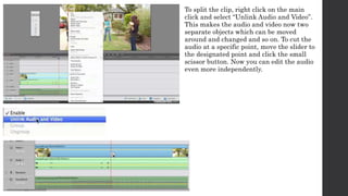To split the clip, right click on the main 
click and select “Unlink Audio and Video”. 
This makes the audio and video now two 
separate objects which can be moved 
around and changed and so on. To cut the 
audio at a specific point, move the slider to 
the designated point and click the small 
scissor button. Now you can edit the audio 
even more independently. 
 